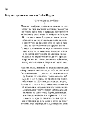 80
Втор дел: препеви на песни од Пабло Неруда
“Сто сонети за љубовта“
1
Матилдо, на билка, камен или вино ти си име,
зборот во чија звучност зародишот осамнува
на сé што земја раѓа и истрајува како пример
за лет во кој светлината на лимунот пламнува.
Во тоа име пловат бродови од чам и смрека
обиколени со рој огнови од синевина дива,
и овие букви се пенлива вода на некоја река
што во моето закостенето срце се влива.
О, име откриено под ластари на ползница лоза
како врата си на тунел што таинство дрочи
а со светот комуницира со мирисна проза!
О, сакам од врелите ти усни да сум примен,
истражи ме, ако сакаш, со своите ноќни очи,
но дај ми да пловам и спијам во твоето име.
2
Љубена, колку патишта до еден бакнеж водат,
колку самотни скитања за до тебе да се стигне!
Осамени возови се тркалаат на дождовна вода.
Во Талтал се чека пролетта глава да дигне!
Ама ти и јас, љубена, во еднакви сме окови,
обединети од облеката до корењето жедно,
слиени во есента и водата со нашите колкови,
сé додека ти и јас различни не станеме едно.
Мислам дека толкуте многу камења стоеле
за реката во устието кај Бороа да ги вѕида,
мислам дека возовите и народите се роеле
само за ти и јас да дишиме со едни гради
кои измешани со сите мажи и жени ќе бидат
во земја која каранфили за одгледување сади.
 