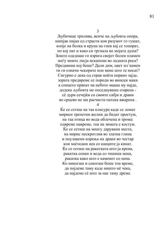 81
3
Љубичице трнлива, венче на љубовта опора,
шипјак пијан од страсти кои разумот го гушат,
копје на болка и круна на гнев кај се топорат,
по кој пат и како си тргнала во мојата душа?
Зошто одеднаш го изрига својот болен пламен
меѓу моите лисја искапени во ладната роса?
Предавник кој беше? Дали дим, цвет ил`камен
ти ги означи чекорите кон мене што те носат?
Сигурно е дека од страв ноќта порано зајде,
зората предвреме се породи во вински маки
а сонцето првпат на небото маана му најде,
додека љубовта ме опседнуваше озарена -
сé дури сечејќи со своите сабји и драки
во срцево не ми расчисти патека вжарена .
4
Ќе се сетиш на таа клисура каде се ломат
мириси трепетни желни да бидат простум,
на таа птица во вода облечена и трома:
одвреме навреме, тоа на зимата е костум.
Ќе се сетиш на многу дарувани места,
на мирис нескротлив во златна глина
и поулавени корења на драки во честар
кои маѓосани неа со канџите ја кинат.
Ќе се сетиш на ракатката што ја крена,
ракатка сенки и вода со тишина мека,
ракатка како што е каменот со пена.
Ко никогаш и секогаш беше тоа време,
да појдеме таму каде ништо нé чека,
да најдеме сé што за нас таму дреме.
 