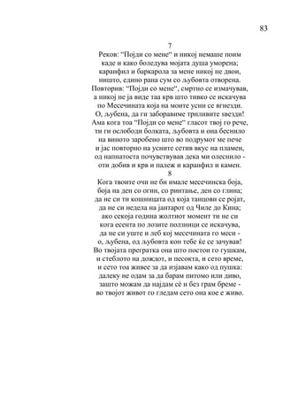 83
7
Реков: “Појди со мене“ и никој немаше поим
каде и како боледува мојата душа уморена;
каранфил и баркарола за мене никој не двои,
ништо, едино рана сум со љубовта отворена.
Повторив: “Појди со мене“, смртно се измачував,
а никој не ја виде таа крв што тивко се искачува
по Месечината која на моите усни се вгнезди.
О, љубена, да ги заборавиме трнливите ѕвезди!
Ама кога тоа “Појди со мене“ гласот твој го рече,
ти ги ослободи болката, љубовта и она беснило
на виното заробено што во подрумот ме пече
и јас повторно на усните сетив вкус на пламен,
од напнатоста почувствував дека ми олеснило -
оти добив и крв и палеж и каранфил и камен.
8
Кога твоите очи не би имале месечинска боја,
боја на ден со огин, со ринтање, ден со глина;
да не си ти кошницата од која танцови се ројат,
да не си недела на јантарот од Чиле до Кина;
ако секоја година жолтиот момент ти не си
кога есента по лозите ползници се искачува,
да не си уште и леб кој месечината го меси -
о, љубена, од љубовта кон тебе ќе се зачував!
Во твојата прегратка она што постои го гушкам,
и стеблото на дождот, и песокта, и сето време,
и сето тоа живее за да изјавам како од пушка:
далеку не одам за да барам питомо или диво,
зашто можам да најдам сé и без грам бреме -
во твојот живот го гледам сето она кое е живо.
 