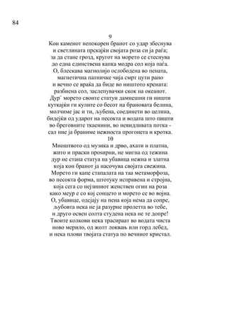 84
9
Кон каменот непокорен бранот со удар збеснува
и светлината прскајќи својата роза си ја раѓа;
за да стане грозд, кругот на морето се стеснува
до една единствена капка модра сол која паѓа.
О, блескава магнолијо ослободена во пената,
магнетична патничке чија смрт цути рано
и вечно се враќа да биде во ништото крената:
разбиена сол, заслепувачки скок на океанот.
Дур` морето своите статуи дамнешни ги ништи
куткајќи ги кулите со бесот на брановата белина,
молчиме јас и ти, љубена, соединети во целина,
бидејќи од ударот на песокта и водата што пишти
во бреговните ткаенини, во невидливата потка -
сал ние ја браниме нежноста прогонета и кротка.
10
Мноштвото од музика и дрво, ахати и платна,
жито и праски проѕирни, не мигна од тежина
дур не стана статуа на убавица нежна и златна
која кон бранот ја насочува својата свежина.
Морето ги капе стапалата на таа метаморфоза,
во песокта форма, штотуку исправена и стројна,
која сега со нејзиниот женствен огин на роза
како меур е со кој сонцето и морето се во војна.
О, убавице, одсјају на пена која нема да сопре,
љубовта нека не ја разурне пролетта во тебе,
и друго освен солта студена нека не те допре!
Твоите колкови нека трасираат во водата чиста
ново мерило, од жолт локвањ или горд лебед,
и нека плови твојата статуа по вечниот кристал.
 