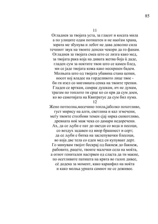 85
11
Огладнев за твојата уста, за гласот и косата мила
а по улиците одам потиштен и не наоѓам храна,
зората ме збунува и лебот не дава доволно сила
течниот звук на твоите денски чекори да го фанам.
Огладнев за твојата смеа што се лизга како мед,
за твојата рака која на дивата жетва боја ú даде,
гладен сум за ноктите твои што се камен блед,
ми се јаде твојата кожа како нескршен бадем.
Молњата што од твојата убавина стана цепки,
носот кој владее на горделивото лице твое -
би ги изел со миговната сенка на твоите трепки.
Гладен се врткам, самрак душкам, ич не думам,
трагам по топлото ти срце ко со крв да сум доен,
ко во самотијата на Квитратуе да сум бил пума.
12
Жено потполна,месечино топла,јаболко похотливо,
густ мирису на алги, светлина и кал згмечени,
меѓу твоите столбови темен сјај ѕирка скокотливо,
древната ноќ маж чека со дамари недоречени.
Ах, да се љуби е пат до ѕвезди со вода и песоци,
со воздух задавен од виор брашнест и серт;
да се љуби е битка на заслепувачки блесоци,
во која две тела со еден мед си купуваат дерт.
Го минувам твојот бескрај од бакнеж до бакнеж,
рабовите, рацете, твоите малечки села на моќта,
а огнот генитален настрвен од сласта да ти макне,
по осетливите патишта на крвта во галоп дивее,
сé додека за момент, како каранфил на ноќта
и како молња урната самиот не се доживее.
 