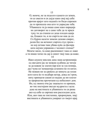 9
13
О, момче, не за подолго одошто си земен,
ти се свести и си дојде како свој кај себе:
против крајот што надоаѓа ти биди спремен
да го пренесеш она што те украсува тебе.
Убавината ти ја имаш само како кираџија
но договорот не е само тебе да те краси
туку ти да станеш со деца плоден аџија
па, блажен ти, и по смртта во нив да си.
Со бурни налети зимски денови свират,
јалов бес на вечниот смртен студ тропа -
но кој остава така убава куќа да фалира
кога нејзин управник е чесниот стопан?
Момче мило, та само расипникот така се лаже
а ти имаш татко па дај и синот твој така да каже.
14
Иако сеуште мислам дека знам астрономија
од ѕвездите јас не можам судбина да читам
за да кажам за златен ќар или за зла помија,
дал`чума ил`немаштија сезоните ќе ги китат.
Не можам ни за среќата до минута да гатам
кого кога ќе го подбере ветер, дожд ил`гром,
ниту принцези сакам со надеж да ми платат
за пророштва прочитани од небесниот дом.
Но, од твоите очи јас знаењето го примам,
во тие постојани ѕвезди мудроста е цела:
дека на вистината и убавината ти си рима
ако од себе се свртиш кон расплодни дела.
Или, ако така не постапиш, пророкувам, знај:
вистината и убавината умираат со твојот крај.
 