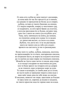 90
21
О, нека сета љубов во мене наизуст декламира,
да нема веќе ни час без пролетта да го минам,
сал рацеве ги препуштив во болка да се смират,
љубена, остави со твоите бакнежи да скинам.
Со твојата миризба, покриј го месечевиот сјај,
со кадриците, за сите врати брави да сплетеш,
а кога јас расплакан ќе се будам, сигурно знај,
дека тоа е зашто во сните сум изгубено дете.
Таму, меѓу ливчињата на ноќта, јас кенкам,
по пченичен допир што в раце ти го ведеш
од трепетлив восхит, од сила и од сенка.
Љубена, тоа доста ми е и не ме растажува
зашто во твоите сни од тебе сум следен -
времето на светлоста ти ми го раскажуваш.
22
Колку пати те љубев, љубена, невидена, несетена,
не препознавајќи ти ги очите, кантарионко свилена,
во погрешни места, во жарта на пладнето вплетена:
јас те наоѓав сал како мирис на пченицата омилена.
Можеби во Ангол како мечта те видов дека сопре
и со пехар ú наздрави на месечината во јуни,
или ти беше вратот на гитарата што ја допрев
за во темното, како устремено море да ѕуни.
Те сакав и незнаејќи, со ламба акав да се сетам,
во пусти куќи се прашував твојата слика каде е
иако веќе знаев дека на тебе може да сметам.
И наеднаш, животот ми запре, престанав да бладам:
ти пред мене си, спремна да водиш и владееш,
во твоето кралство каде ќе гориме како на клада.
 