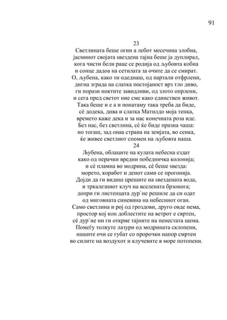 91
23
Светлината беше огин а лебот месечина злобна,
јасминот својата ѕвездена тајна беше ја дуплирал,
кога чисти бели раце се родија од љубовта кобна
и сонце дадоа на сетилата за очите да се смират.
О, љубена, како ти одеднаш, од партали отфрлени,
дигна зграда на слатка постојаност врз тло диво,
ги порази ноктите завидливи, од злото опрлени,
и сега пред светот ние сме како единствен живот.
Така беше и е а и понатаму така треба да биде,
сé додека, дива и слатка Матилдо моја тенка,
времето каже дека и за нас конечната роза иде.
Без нас, без светлина, сé ќе биде празна чаша:
но тогаш, зад онаа страна на земјата, во сенка,
ќе живее светлиот спомен на љубовта наша.
24
Љубена, облаците на кулата небесна ездат
како од перачки вредни победничка колонија;
и сé пламна во модрина, сé беше ѕвезда:
морето, коработ и денот сами се прогонија.
Дојди да ги видиш црешите на ѕвездената вода,
и тркалезниот клуч на вселената брзонога;
допри ги листенцата дур`не решиле да си одат
од миговната синевина на небесниот оган.
Само светлина и рој од гроздови, друго овде нема,
простор кој кон доблестите на ветрот е свртен,
сé дур`не ни ги открие тајните на пенестата шема.
Помеѓу толкуте лазури од модрината склопени,
нашите очи се губат со пророчки напор смртен
во силите на воздухот и клучевите в море потопени.
 