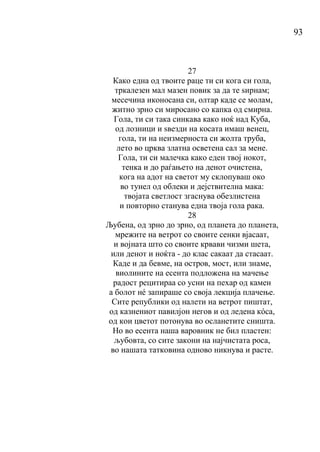 93
27
Како една од твоите раце ти си кога си гола,
тркалезен мал мазен повик за да те ѕирнам;
месечина иконосана си, олтар каде се молам,
житно зрно си миросано со капка од смирна.
Гола, ти си така синкава како ноќ над Куба,
од лозници и ѕвезди на косата имаш венец,
гола, ти на неизмерноста си жолта труба,
лето во црква златна осветена сал за мене.
Гола, ти си малечка како еден твој нокот,
тенка и до раѓањето на денот очистена,
кога на адот на светот му склопуваш око
во тунел од облеки и дејствителна мака:
твојата светлост згаснува обезлистена
и повторно станува една твоја гола рака.
28
Љубена, од зрно до зрно, од планета до планета,
мрежите на ветрот со своите сенки вјасаат,
и војната што со своите крвави чизми шета,
или денот и ноќта - до клас сакаат да стасаат.
Каде и да бевме, на остров, мост, или знаме,
виолините на есента подложена на мачење
радост рецитираа со усни на пехар од камен
а болот нé запираше со своја лекција плачење.
Сите републики од налети на ветрот пиштат,
од казнениот павилјон негов и од ледена кόса,
од кои цветот потонува во осланетите сништа.
Но во есента наша варовник не бил пластен:
љубовта, со сите закони на најчистата роса,
во нашата татковина одново никнува и расте.
 