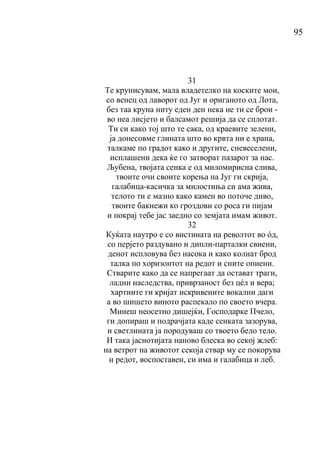 95
31
Те крунисувам, мала владетелко на коските мои,
со венец од лаворот од Југ и ориганото од Лота,
без таа круна ниту еден ден нека не ти се брои -
во неа лисјето и балсамот решија да се сплотат.
Ти си како тој што те сака, од краевите зелени,
ја донесовме глината што во крвта ни е храна,
талкаме по градот како и другите, сневеселени,
исплашени дека ќе го затворат пазарот за нас.
Љубена, твојата сенка е од миломирисна слива,
твоите очи своите корења на Југ ги скрија,
галабица-касичка за милостиња си ама жива,
телото ти е мазно како камен во поточе диво,
твоите бакнежи ко гроздови со роса ги пијам
и покрај тебе јас заедно со земјата имам живот.
32
Куќата наутро е со вистината на револтот во όд,
со перјето раздувано и дипли-парталки свиени,
денот испловува без насока и како колнат брод
талка по хоризонтот на редот и сните опиени.
Стварите како да се напрегаат да остават траги,
ладни наследства, приврзаност без цéл и вера;
хартиите ги кријат искривените вокални даги
а во шишето виното распекало по своето вчера.
Минеш неосетно дишејќи, Господарке Пчело,
ги допираш и подрачјата каде сенката зазорува,
и светлината ја породуваш со твоето бело тело.
И така јаснотијата наново блеска во секој жлеб:
на ветрот на животот секоја ствар му се покорува
и редот, воспоставен, си има и галабица и леб.
 