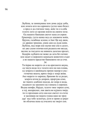 96
33
Љубена, за заминување кон дома дојде доба,
кон лозата што на одрината густее како бозел:
а пред и да стигнеш таму, веќе ти е в соба
голото лето со орлови нокти на своите нозе.
Од нашите бакнежи светот капа си скрои:
Ерменија, густа капка мед со лековити моќи,
Цејлон, галабица зелена; и Јанг Це кој двои,
со древно трпение, умни дни од луди ноќи.
Љубена, над море кое шуми ние сме в долет,
ко две слепи птички кон родната им ѕвезда,
желни за гнездото на нивната далечна пролет,
бидејќи љубовта не може да лета без почин:
кон ѕидот и морските камењата животите ездат
а во нашето кралство бакнежите ни се очи.
34
Ти ќерка на морето си а на ориганото внука,
од чиста вода ти е телото што во неа плива,
од земјата и цвеќињата прими манир и ука -
готвачке вешта, крвта твоја е земја жива.
Ако морето го ѕирнеш, бранови ќе се родат,
земјата штом ја допреш, прортува семе,
во твоите длабоки поседи, во земја и вода,
кодексот на законите на глината е спремен.
Водна нимфо, Најадо, телото твое тиркиз сече,
а тој, воскреснат, пак цвета во кујната твоја;
ти го преземаш сето она кое светот го стече
и заспиваш во мојата гушка како во трон
дур` над тебе зеленчук, алги и треви се ројат
во облачна пена од пчелите на твојот сон.
 