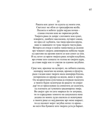 97
35
Раката кон денот ти одлета од моите очи.
Светлост ме обли со трендафилна везба.
Песокта и небото зуејќи најдоа почин -
станаа пчелин кош во тиркизна резба.
Твојата рака ги допре: слоговите кои ѕунат,
изворите, ламбите маслосани, путирот сакан,
но пред сé љубовта, таа твоја кралска круна,
иако и лажиците ги чува твојата чиста рака.
Вечерта си отиде и ноќта таинствена ја склопи
врз човекот својата дивомирисна небесна чаура
од цветови на орлови нокти со кои сонот се опи.
И од летот се врати твојата рака летајќи вљубено,
врз очиве што сенката ги голтна во својата аура,
да стави перје кое го сметав за одамна загубено.
36
Срце мое, кралице на целерот, на лебната смеска,
леопарду малечок на конци, кромид и флејти,
радо гледам како твојата мала империја блеска,
поткрепена со оружје од восок, вино и зејтин.
Од модроогнена супстанца ја изгради палатата
а твоите бујни зеленчуци во рацете ти спијат
дур`ти се преселуваш од сништата до салатата,
од плетката до гумената градинарска змија.
Во својот срп ти сите мириси ќе ги зачуваш,
ти го одредуваш темпото на сапунската пена
додека по моите луди скалила се искачуваш
а твоите раце со мој ракопис врз мене шараат;
ти од песокот мојот загубен нотес го крена -
во него беа буквите што твојата уста ја бараат.
 