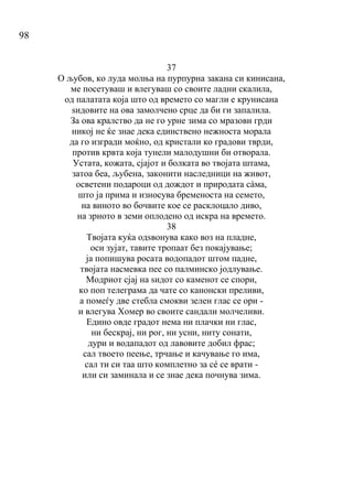 98
37
О љубов, ко луда молња на пурпурна закана си кинисана,
ме посетуваш и влегуваш со своите ладни скалила,
од палатата која што од времето со магли е крунисана
ѕидовите на ова замолчено срце да би ги запалила.
За ова кралство да не го урне зима со мразови грди
никој не ќе знае дека единствено нежноста морала
да го изгради моќно, од кристали ко градови тврди,
против крвта која тунели малодушни би отворала.
Устата, кожата, сјајот и болката во твојата штама,
затоа беа, љубена, законити наследници на живот,
осветени подароци од дождот и природата сàма,
што ја прима и износува бременоста на семето,
на виното во бочвите кое се расклоцало диво,
на зрното в земи оплодено од искра на времето.
38
Твојата куќа одѕвонува како воз на пладне,
оси зујат, тавите тропаат без покајување;
ја попишува росата водопадот штом падне,
твојата насмевка пее со палминско јодлување.
Модриот сјај на ѕидот со каменот се спори,
ко поп телеграма да чате со канонски преливи,
а помеѓу две стебла смокви зелен глас се ори -
и влегува Хомер во своите сандали молчеливи.
Едино овде градот нема ни плачки ни глас,
ни бескрај, ни рог, ни усни, ниту сонати,
дури и водападот од лавовите добил фрас;
сал твоето пеење, трчање и качување го има,
сал ти си таа што комплетно за сé се врати -
или си заминала и се знае дека почнува зима.
 