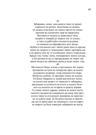 99
39
Заборавив, сепак, дека рацете твои ги хранат
корењата на розите заплеткани со водата,
сé додека отисоците на твоите прсти не станат
цветови во сеопштиот мир на природата.
Мотиката и водата се животните твои,
лапајќи и лижејќи ја земјата тие те следат,
и така ти работејќи плодноста ја роиш
со свежина на каранфилите што медат.
Љубов и пчелинска чест твоите раце нека ги прелие
зашто во земјата го замешуваат својот проѕирен сој
и на срцето мое му го изложуваат своето земјоделие.
Заради тоа, токму затоа, опожарениот камен сум јас,
и без размисла му се придружувам на твојот пој
зашто водата на дабовата шума ја води твојот глас.
40
Молчењето беше зелено а светлината, без корен,
трепереше во Јуни ко пеперутка пред да падне;
на јужното подрачје, откај каменестото море,
Матилдо љубена, ти премина токму на пладне.
Ти беше товарена со заграб растителен челик,
со алгите кои ветрот ги тормозел и заборавил,
распукани од алчноста на солта и сеуште бели -
што од песокта ти ги крена со рацете корави.
Ги сакам твоите дарови, кожата ко камен чиста,
ноктите всадени во сонцињата на секој твој прст,
устата твоја за сета радост раширена ко пристан -
но за куќата моја, до бездната желна за тресок,
дај ми го оркестарот на тишината, глув но цврст,
на морето да биде павилјон заборавен во песок.
 