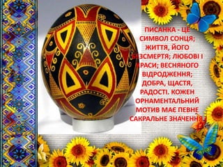 ПИСАНКА - ЦЕ
СИМВОЛ СОНЦЯ;
ЖИТТЯ, ЙОГО
БЕЗСМЕРТЯ; ЛЮБОВІ І
КРАСИ; ВЕСНЯНОГО
ВІДРОДЖЕННЯ;
ДОБРА, ЩАСТЯ,
РАДОСТІ. КОЖЕН
ОРНАМЕНТАЛЬНИЙ
МОТИВ МАЄ ПЕВНЕ
САКРАЛЬНЕ ЗНАЧЕННЯ.
 