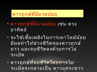 ดาวฤกษ์ที่มีมวลน้อย
• ดาวฤกษ์ที่มีมวลน้อย เช่น ดวง
อาทิตย์
• จะใช้เชื้อเพลิงในการเผาไหม้น้อย
มีผลทำาให้ช่วงชีวิตของดาวฤกษ์
ยาว และจบชีวิตลงด้วยการไม่
ระเบิด
• ดาวฤกษ์ที่จบชีวิตโดยการไม่
ระเบิดจะกลายเป็น ดาวแคระขาว
 