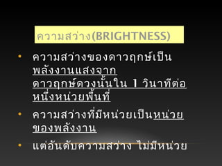 ความสว่าง(BRIGHTNESS)
• ความสว่างของดาวฤกษ์เป็น
พลังงานแสงจาก
ดาวฤกษ์ดวงนั้นใน 1 วินาทีต่อ
หนึ่งหน่วยพื้นที่
• ความสว่างที่มีหน่วยเป็นหน่วย
ของพลังงาน
• แต่อันดับความสว่าง ไม่มีหน่วย
 