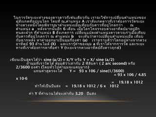   ในการวัดระยะห่างของดาวดาวก็เช่นเดียวกัน เราจะใช้การเปลี่ยนตำาแหน่งของ
ผู้สังเกตที่อยู่บนโลก โดยที่ ณ.ตำาแหน่ง A เราสังเกตดาวที่เราต้องการวัดระยะ
ห่างดวงหนึ่งโดยพิจารณาตำาแหน่งเมื่อเทียบกับดาวที่อยู่ไกลกว่า    ณ
ตำาแหน่ง a  หลังจากนั้นอีก 6 เดือน เมื่อโลกโคจรรอบดวงอาทิตย์มาอยู่อีก
คนละฝาก ที่ตำาแหน่ง B สังเกตการ เปลี่ยนแปลงตำาแหน่งดาวดวงเก่าเมื่อเทียบ
กับดาวที่อยู่ไกลกว่า ณ ตำาแหน่ง b   จะเห็นว่าดาวเปลี่ยนตำาแหน่งเมื่อ เทียบ
กับฉากหลัง หาค่าออกมาเป็นมุมกี่องศา (a)   เราทราบดีว่าโลกอยู่ห่างจากดวง
อาทิตย์ 93 ล้านไมล์ (X)   และเรารู้ค่าของมุม a ที่เราได้จากการวัด และระยะ
ทางที่เราต้องการหาคือค่า Y (ระยะจากดวงอาทิตย์ถึงดาวฤกษ์)
 
เขียนเป็นสูตรได้ว่า sine (a/2) = X/Y หรือ Y = X/ sine (a/2)
     ถ้ามุมที่เราวัดได้ สมมุติว่าเท่ากับ 2 ฟิลิบดา ( 2 arc second) หรือ
2/3600 องศา (โดยทั่วไปค่ามุมจะแคบมาก)
          แทนค่าสูตรจะได้ Y =  93 x 106 / sine(1/3600)
                                          = 93 x 106 / 4.85
x 10-6
                                         =   19.18 x 1012
          ทำาให้เป็นปีแสง =  19.18 x 1012 / 6 x  1012
                      
      ค่า Y ที่คำานวนได้จะเท่ากับ 3.20  ปีแสง
 