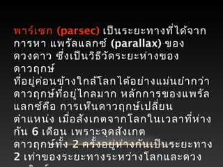 พาร์เซก (parsec) เป็นระยะทางที่ได้จาก
การหา แพรัลแลกซ์ (parallax) ของ
ดวงดาว ซึ่งเป็นวิธีวัดระยะห่างของ
ดาวฤกษ์
ที่อยู่ค่อนข้างใกล้โลกได้อย่างแม่นยำากว่า
ดาวฤกษ์ที่อยู่ไกลมาก หลักการของแพรัล
แลกซ์คือ การเห็นดาวฤกษ์เปลี่ยน
ตำาแหน่ง เมื่อสังเกตจากโลกในเวลาที่ห่าง
กัน 6 เดือน เพราะจุดสังเกต
ดาวฤกษ์ทั้ง 2 ครั้งอยู่ห่างกันเป็นระยะทาง
2 เท่าของระยะทางระหว่างโลกและดวง
 