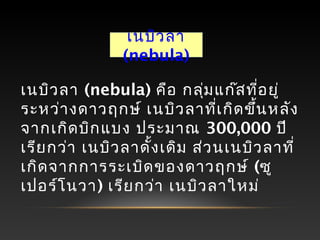 เนบิวลา (nebula) คือ กลุ่มแก๊สที่อยู่
ระหว่างดาวฤกษ์ เนบิวลาที่เกิดขึ้นหลัง
จากเกิดบิกแบง ประมาณ 300,000 ปี
เรียกว่า เนบิวลาดั้งเดิม ส่วนเนบิวลาที่
เกิดจากการระเบิดของดาวฤกษ์ (ซู
เปอร์โนวา) เรียกว่า เนบิวลาใหม่
เนบิวลา
(nebula)
 