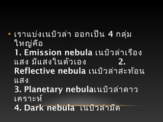 • เราแบ่งเนบิวล่า ออกเป็น 4 กลุ่ม
ใหญ่คือ
1. Emission nebula เนบิวล่าเรือง
แสง มีแสงในตัวเอง 2.
Reflective nebula เนบิวล่าสะท้อน
แสง
3. Planetary nebulaเนบิวล่าดาว
เคราะห์
4. Dark nebula เนบิวล่ามืด
 