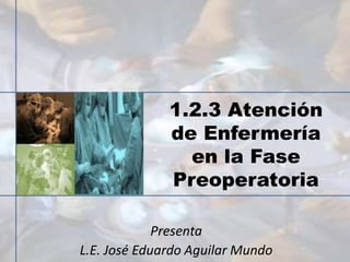 1.2.3 Atención
de Enfermería
en la Fase
Preoperatoria
Presenta
L.E. José Eduardo Aguilar Mundo
 