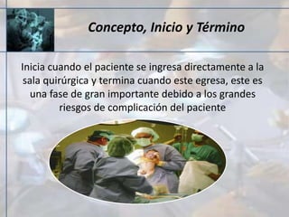 Concepto, Inicio y Término
Inicia cuando el paciente se ingresa directamente a la
sala quirúrgica y termina cuando este egresa, este es
una fase de gran importante debido a los grandes
riesgos de complicación del paciente
 