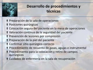 Desarrollo de procedimientos y
técnicas
Preparación de la sala de operaciones
Posiciones quirúrgicas
Colocación segura del paciente en la mesa de operaciones
Valoración continua de la seguridad del paciente
Prevención de lesiones por compresión
Preparación de la piel del paciente
Confirmar sitio quirúrgico correcto
Procedimiento de recuento de gasas, agujas e instrumental
Procedimiento para la colocación y retiro de campos
quirúrgicos
Cuidados de enfermería en la sala de recuperación
 