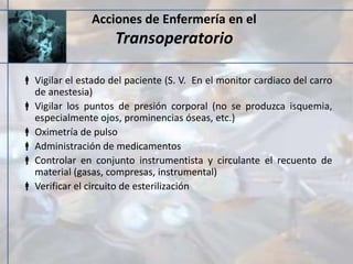 Acciones de Enfermería en el
Transoperatorio
 Vigilar el estado del paciente (S. V. En el monitor cardiaco del carro
de anestesia)
 Vigilar los puntos de presión corporal (no se produzca isquemia,
especialmente ojos, prominencias óseas, etc.)
 Oximetría de pulso
 Administración de medicamentos
 Controlar en conjunto instrumentista y circulante el recuento de
material (gasas, compresas, instrumental)
 Verificar el circuito de esterilización
 
