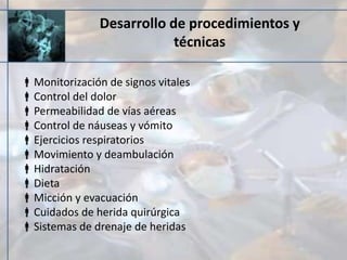 Desarrollo de procedimientos y
técnicas
Monitorización de signos vitales
Control del dolor
Permeabilidad de vías aéreas
Control de náuseas y vómito
Ejercicios respiratorios
Movimiento y deambulación
Hidratación
Dieta
Micción y evacuación
Cuidados de herida quirúrgica
Sistemas de drenaje de heridas
 