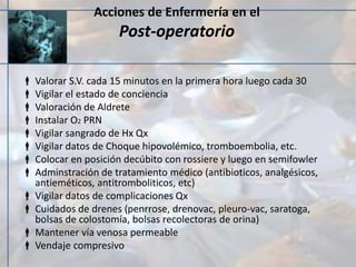 Acciones de Enfermería en el
Post-operatorio
 Valorar S.V. cada 15 minutos en la primera hora luego cada 30
 Vigilar el estado de conciencia
 Valoración de Aldrete
 Instalar O2 PRN
 Vigilar sangrado de Hx Qx
 Vigilar datos de Choque hipovolémico, tromboembolia, etc.
 Colocar en posición decúbito con rossiere y luego en semifowler
 Adminstración de tratamiento médico (antibioticos, analgésicos,
antieméticos, antitromboliticos, etc)
 Vigilar datos de complicaciones Qx
 Cuidados de drenes (penrrose, drenovac, pleuro-vac, saratoga,
bolsas de colostomía, bolsas recolectoras de orina)
 Mantener vía venosa permeable
 Vendaje compresivo
 