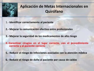 Aplicación de Metas Internacionales en
Quirófano
1.- Identificar correctamente al paciente
2.- Mejorar la comunicación efectiva entre profesionales
3.- Mejorar la seguridad de los medicamentos de alto riesgo
4.-Garantizar cirugías en el lugar correcto, con el procedimiento
correcto y al paciente correcto
5.- Reducir el riesgo de Infecciones asociadas con la atención médica
6.- Reducir el riesgo de daño al paciente por causa de caídas
 