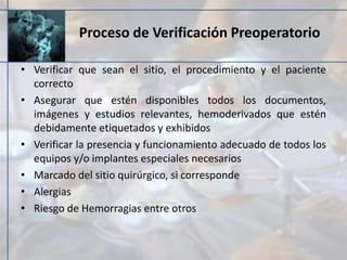 Proceso de Verificación Preoperatorio
• Verificar que sean el sitio, el procedimiento y el paciente
correcto
• Asegurar que estén disponibles todos los documentos,
imágenes y estudios relevantes, hemoderivados que estén
debidamente etiquetados y exhibidos
• Verificar la presencia y funcionamiento adecuado de todos los
equipos y/o implantes especiales necesarios
• Marcado del sitio quirúrgico, si corresponde
• Alergias
• Riesgo de Hemorragias entre otros
 