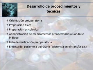 Desarrollo de procedimientos y
técnicas
Orientación preoperatoria
Preparación física
Preparación psicológica
Administración de medicamentos preoperatorios cuando se
indique
Lista de verificación preoperatoria
Entrega del paciente a quirófano (asistencia en el transfer qx.)
 