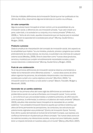 10
Entre las múltiples definiciones de la Innovación Social que se han publicado en los
últimos diez años, observamos algunas tendencias en cuanto a su enfoque.
Un valor compartido
Algunos autores hacen hincapié en el bien común y en la accesibilidad de una
innovación social, a diferencia de una innovación privada, “cuyo valor creado va a
parar, sobre todo, a la sociedad en su conjunto y no a manos privadas” (Phills et al.,
2008), o, “dicho de otro modo, aquellas innovaciones que son buenas para la sociedad
y que mejoran la capacidad de la sociedad para actuar” (Murray, Caulier-Grice y
Mulgan, 2010).
Producto o proceso
Dada la amplitud de interpretación del concepto de innovación social, otro aspecto es
la versatilidad que implica: “es una iniciativa, producto, proceso o programa que cambia
profundamente las rutinas básicas, los recursos, la autoridad o las creencias de cualquier
sistema social (Westley, 2008). Otros lo describen como “nuevas ideas (productos,
servicios y modelos) que cumplen simultáneamente necesidades sociales y crean
nuevas relaciones o colaboraciones” (Murray, Caulier-Grice y Mulgan, 2010).
Fruto de una colaboración
Ya en las primeras definiciones de innovación social se observa una tendencia a
hablar de la interacción entre diferentes actores: “… nuevas ideas acerca de cómo
deben organizar las personas, las actividades interpersonales o las interacciones
sociales para cumplir uno o varios objetivos comunes” (Mumford, 2002). “La
innovación social no se limita a un solo sector o campo” (Bacon, Faizullah, Mulgan y
Woodcraft, 2008).
Generador de un cambio sistémico
Si bien en los primeros años del nuevo siglo las definiciones se centraban en la
problemática social a la cual se enfrentaba una innovación social, “como cambio
(…) en la forma en que una sociedad trataba un problema profundo y de difícil solución,
como la pobreza, la enfermedad, la violencia o el deterioro del medio ambiente” (Nilsson,
2003), estudios más recientes hacen hincapié en la necesidad de un cambio
sistémico: “una verdadera Innovación Social es aquella que cambia el sistema y que
altera de forma permanente las percepciones, las conductas y las estructuras que
anteriormente originaban esos problemas” (Centro de Innovación Social, Toronto).
Esto último queda demostrado en la Guía de la Comisión Europea, que expresa una
confianza tremenda en el potencial que ofrece concepto: “las nuevas ideas acerca de
los sistemas sociales y las interacciones sociales, aunque son poco habituales, pueden
tener un impacto tremendo en nuestras vidas y en el mundo” (Marcy y Mumford, 2007).
 