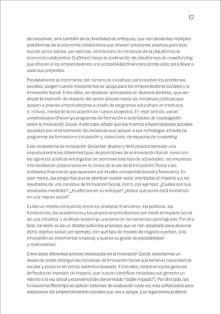 12
de iniciativas, sino también de la diversidad de enfoques, que van desde las múltiples
plataformas de la economía colaborativa que ofrecen soluciones abiertas para todo
tipo de sector (véase, por ejemplo, el directorio de iniciativas de la plataforma de
economía colaborativa OuiShare) hasta la aceleración de plataformas de crowdfunding,
que ofrecen a los emprendedores una accesibilidad financiera jamás vista para llevar a
cabo sus proyectos.
Paralelamente al incremento del número de iniciativas para resolver los problemas
sociales, surgen nuevos mecanismos de apoyo para los emprendedores sociales y la
Innovación Social. Entre ellos, se observan actividades en diversos ámbitos, que van
desde la inversión de impacto del sector privado hasta las iniciativas públicas que
apoyan a jóvenes emprendedores a través de programas educativos en institutos
e, incluso, mediante la incubación de nuevos proyectos. En este sentido, varias
universidades ofrecen ya programas de formación e actividades de investigación
sobre la Innovación Social. A ello cabe añadir que los mismos emprendedores sociales
apuestan por el lanzamiento de iniciativas que apoyan a sus homólogos a través de
programas de formación e incubación y, sobre todo, de espacios de co-working.
Este ecosistema de Innovación Social tan diverso y fértil provoca también una
inquietud entre los diferentes tipos de promotores de la Innovación Social, como son
las agencias públicas encargadas de promover este tipo de actividades, las empresas
interesadas en posicionarse en la cresta de la ola de la Innovación Social y las
entidades financieras que apuestan por el valor compartido (social y financiero). En
este marco, las preguntas que se plantean suelen estar orientadas al impacto y a los
resultados de una iniciativa de Innovación Social, como, por ejemplo: ¿Cuáles son sus
resultados medibles? ¿Es efectiva en su enfoque? ¿Hasta qué punto está incidiendo
en una mejora social?
Existe un interés compartido entre los analistas financieros, los políticos, las
fundaciones, los académicos y los propios emprendedores por medir el impacto social
de una iniciativa, y al efecto existen ya una serie de herramientas para lograrlo. Por otro
lado, también se da un debate sobre los procesos que se han adoptado para alcanzar
dicho objetivo social; por ejemplo, con qué tipo de modelo de negocio cuentan, si la
innovación es incremental o radical, y cuál es su grado de escalabilidad
y replicabilidad.
Entre estos diferentes actores interesados en la Innovación Social, detectamos un
deseo de poder distinguir las iniciativas de Innovación Social que tienen la capacidad de
escalar y provocar el cambio sistémico deseado. Entre ellos, destacamos los gestores
de fondos de inversión de impacto, que buscan identificar iniciativas que generen un
retorno a la vez social y económico (de denominado “doble impacto”). Por otro lado, las
fundaciones filantrópicas aplican sistemas de evaluación cada vez más sofisticados para
seleccionar los emprendimientos sociales que van a apoyar. Los organismos públicos
 