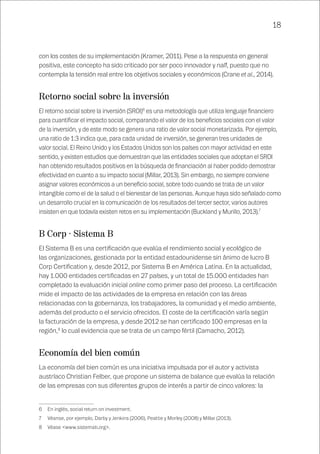 18
con los costes de su implementación (Kramer, 2011). Pese a la respuesta en general
positiva, este concepto ha sido criticado por ser poco innovador y naíf, puesto que no
contempla la tensión real entre los objetivos sociales y económicos (Crane et al., 2014).
Retorno social sobre la inversión
El retorno social sobre la inversión (SROI)6
es una metodología que utiliza lenguaje financiero
para cuantificar el impacto social, comparando el valor de los beneficios sociales con el valor
de la inversión, y de este modo se genera una ratio de valor social monetarizada. Por ejemplo,
una ratio de 1:3 indica que, para cada unidad de inversión, se generan tres unidades de
valor social. El Reino Unido y los Estados Unidos son los países con mayor actividad en este
sentido, y existen estudios que demuestran que las entidades sociales que adoptan el SROI
han obtenido resultados positivos en la búsqueda de financiación al haber podido demostrar
efectividad en cuanto a su impacto social (Millar, 2013). Sin embargo, no siempre conviene
asignar valores económicos a un beneficio social, sobre todo cuando se trata de un valor
intangible como el de la salud o el bienestar de las personas. Aunque haya sido señalado como
un desarrollo crucial en la comunicación de los resultados del tercer sector, varios autores
insisten en que todavía existen retos en su implementación (Buckland y Murillo, 2013).7
B Corp · Sistema B
El Sistema B es una certificación que evalúa el rendimiento social y ecológico de
las organizaciones, gestionada por la entidad estadounidense sin ánimo de lucro B
Corp Certification y, desde 2012, por Sistema B en América Latina. En la actualidad,
hay 1.000 entidades certificadas en 27 países, y un total de 15.000 entidades han
completado la evaluación inicial online como primer paso del proceso. La certificación
mide el impacto de las actividades de la empresa en relación con las áreas
relacionadas con la gobernanza, los trabajadores, la comunidad y el medio ambiente,
además del producto o el servicio ofrecidos. El coste de la certificación varía según
la facturación de la empresa, y desde 2012 se han certificado 100 empresas en la
región,8
lo cual evidencia que se trata de un campo fértil (Camacho, 2012).
Economía del bien común
La economía del bien común es una iniciativa impulsada por el autor y activista
austríaco Christian Felber, que propone un sistema de balance que evalúa la relación
de las empresas con sus diferentes grupos de interés a partir de cinco valores: la
6	 En inglés, social return on investment.
7	 Véanse, por ejemplo, Darby y Jenkins (2006), Peattie y Morley (2008) y Millar (2013).
8	 Véase <www.sistemab.org>.
 