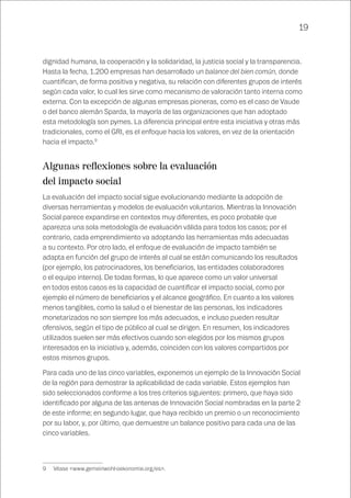 19
dignidad humana, la cooperación y la solidaridad, la justicia social y la transparencia.
Hasta la fecha, 1.200 empresas han desarrollado un balance del bien común, donde
cuantifican, de forma positiva y negativa, su relación con diferentes grupos de interés
según cada valor, lo cual les sirve como mecanismo de valoración tanto interna como
externa. Con la excepción de algunas empresas pioneras, como es el caso de Vaude
o del banco alemán Sparda, la mayoría de las organizaciones que han adoptado
esta metodología son pymes. La diferencia principal entre esta iniciativa y otras más
tradicionales, como el GRI, es el enfoque hacia los valores, en vez de la orientación
hacia el impacto.9
Algunas reflexiones sobre la evaluación
del impacto social
La evaluación del impacto social sigue evolucionando mediante la adopción de
diversas herramientas y modelos de evaluación voluntarios. Mientras la Innovación
Social parece expandirse en contextos muy diferentes, es poco probable que
aparezca una sola metodología de evaluación válida para todos los casos; por el
contrario, cada emprendimiento va adoptando las herramientas más adecuadas
a su contexto. Por otro lado, el enfoque de evaluación de impacto también se
adapta en función del grupo de interés al cual se están comunicando los resultados
(por ejemplo, los patrocinadores, los beneficiarios, las entidades colaboradores
o el equipo interno). De todas formas, lo que aparece como un valor universal
en todos estos casos es la capacidad de cuantificar el impacto social, como por
ejemplo el número de beneficiarios y el alcance geográfico. En cuanto a los valores
menos tangibles, como la salud o el bienestar de las personas, los indicadores
monetarizados no son siempre los más adecuados, e incluso pueden resultar
ofensivos, según el tipo de público al cual se dirigen. En resumen, los indicadores
utilizados suelen ser más efectivos cuando son elegidos por los mismos grupos
interesados en la iniciativa y, además, coinciden con los valores compartidos por
estos mismos grupos.
Para cada uno de las cinco variables, exponemos un ejemplo de la Innovación Social
de la región para demostrar la aplicabilidad de cada variable. Estos ejemplos han
sido seleccionados conforme a los tres criterios siguientes: primero, que haya sido
identificado por alguna de las antenas de Innovación Social nombradas en la parte 2
de este informe; en segundo lugar, que haya recibido un premio o un reconocimiento
por su labor, y, por último, que demuestre un balance positivo para cada una de las
cinco variables.
9	 Véase <www.gemeinwohl-oekonomie.org/es>.
 