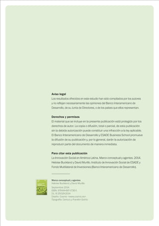 Aviso legal
Los resultados ofrecidos en este estudio han sido compilados por los autores
y no reflejan necesariamente las opiniones del Banco Interamericano de
Desarrollo, de su Junta de Directores, o de los países que ellos representan.
Derechos y permisos
El material que se incluye en la presente publicación está protegido por los
derechos de autor. La copia o difusión, total o parcial, de esta publicación
sin la debida autorización puede constituir una infracción a la ley aplicable.
El Banco Interamericano de Desarrollo y ESADE Business School promueve
la difusión de su publicación y, por lo general, darán la autorización de
reproducir parte del documento de manera inmediata.
Para citar esta publicación
La Innovación Social en América Latina. Marco conceptual y agentes. 2014.
Heloise Buckland y David Murillo. Instituto de Innovación Social de ESADE y
Fondo Multilateral de Inversiones (Banco Interamericano de Desarrollo).
----------------------
Marco conceptual y agentes
Heloise Buckland y David Murillo
Septiembre 2014
ISBN: 978-84-697-1730-1
DL: B 25029-2014
Diseño: Cosmic <www.cosmic.es>
Tipografía: Century y Franklin Gothic
 