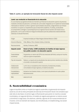 20
Tabla 4. Lumni, un ejemplo de Innovación Social de alto impacto social
Origen
Zona de influencia
Reconocimiento
Impacto social
Sostenibilidad
económica
Tipo de innovación
Colaboración
intersectorial
Escalabilidad y
replicabilidad
Web
Empresa fundada por Felipe Vergara (Ashoka fellow) en 2002
Chile, México, Perú, Estados Unidos y Colombia
Ashoka, Endeavour, IADB
Hasta la fecha, 5.000 estudiantes de familias de bajos ingresos
han podido acceder a la educación superior
Se garantiza un retorno del 10 % a los inversores del fondo, aunque en muchos
casos se supera la expectativa
Radical. La mayoría de los estudiantes han sido el primer miembro de su familia
en acceder a la educación superior
Lumni crea un ecosistema entre inversores y fundaciones privadas,
comunidades de bajos ingresos y el sistema educativo
Iniciado en los Estados Unidos, Lumni opera actualmente en cuatro países
latinoamericanos
www.lumni.net
Lumni: una revolución en financiación de la educación
Es una empresa que gestiona fondos de inversión que financian la educación superior de personas
mediante contratos de patrocinio. Los fondos de Lumni están integrados por el capital de inversionistas
interesados en destinar su dinero a generar oportunidades educativas, asegurándose que el factor
económico no supone un impedimento para el desarrollo académico. A cambio, el estudiante
se compromete a entregar un porcentaje fijo de sus ingresos futuros durante 120 meses tras su
graduación, con lo cual se reduce el riesgo de endeudarse para las poblaciones tradicionalmente
adversas a la deuda financiera.
2. Sostenibilidad económica
Lograr el equilibrio entre un modelo de negocio sostenible y la generación de impacto
social es uno de los retos principales de todo tipo de Innovación Social. Se considera aquí
este reto en dos fases: en primer lugar, la financiación para poner en marcha o escalar
la actividad y, en segundo término, el modelo de negocio para generar un retorno social
y económico a largo plazo. Se observan, además, algunas de las nuevas tendencias en
el sector, como la inversión del impacto, las microfinanzas, el crowdfunding y los social
impact bonds.
 