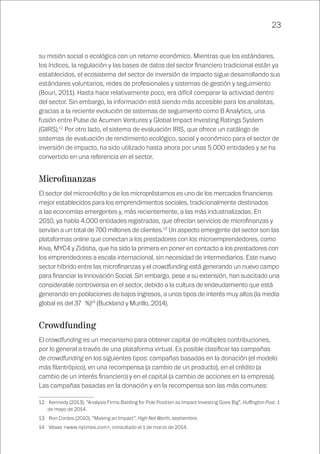 23
su misión social o ecológica con un retorno económico. Mientras que los estándares,
los índices, la regulación y las bases de datos del sector financiero tradicional están ya
establecidos, el ecosistema del sector de inversión de impacto sigue desarrollando sus
estándares voluntarios, redes de profesionales y sistemas de gestión y seguimiento
(Bouri, 2011). Hasta hace relativamente poco, era difícil comparar la actividad dentro
del sector. Sin embargo, la información está siendo más accesible para los analistas,
gracias a la reciente evolución de sistemas de seguimiento como B Analytics, una
fusión entre Pulse de Acumen Ventures y Global Impact Investing Ratings System
(GIIRS).12
Por otro lado, el sistema de evaluación IRIS, que ofrece un catálogo de
sistemas de evaluación de rendimiento ecológico, social y económico para el sector de
inversión de impacto, ha sido utilizado hasta ahora por unas 5.000 entidades y se ha
convertido en una referencia en el sector.
Microfinanzas
El sector del microcrédito y de los micropréstamos es uno de los mercados financieros
mejor establecidos para los emprendimientos sociales, tradicionalmente destinados
a las economías emergentes y, más recientemente, a las más industrializadas. En
2010, ya había 4.000 entidades registradas, que ofrecían servicios de microfinanzas y
servían a un total de 700 millones de clientes.13
Un aspecto emergente del sector son las
plataformas online que conectan a los prestadores con los microemprendedores, como
Kiva, MYC4 y Zidisha, que ha sido la primera en poner en contacto a los prestadores con
los emprendedores a escala internacional, sin necesidad de intermediarios. Este nuevo
sector híbrido entre las microfinanzas y el crowdfunding está generando un nuevo campo
para financiar la Innovación Social. Sin embargo, pese a su extensión, han suscitado una
considerable controversia en el sector, debido a la cultura de endeudamiento que está
generando en poblaciones de bajos ingresos, a unos tipos de interés muy altos (la media
global es del 37 %)14
(Buckland y Murillo, 2014).
Crowdfunding
El crowdfunding es un mecanismo para obtener capital de múltiples contribuciones,
por lo general a través de una plataforma virtual. Es posible clasificar las campañas
de crowdfunding en los siguientes tipos: campañas basadas en la donación (el modelo
más filantrópico), en una recompensa (a cambio de un producto), en el crédito (a
cambio de un interés financiero) y en el capital (a cambio de acciones en la empresa).
Las campañas basadas en la donación y en la recompensa son las más comunes:
12	 Kennedy (2013), “Analysis Firms Battling for Pole Position as Impact Investing Goes Big”, Huffington Post, 1
de mayo de 2014.
13	 Ron Cordes (2010), “Making an Impact”, High Net Worth, septiembre.
14	 Véase <www.nytimes.com>, consultado el 1 de marzo de 2014.
 