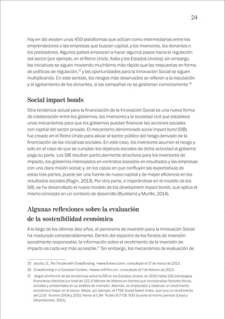 24
hoy en día existen unas 450 plataformas que actúan como intermediarias entre los
emprendedores o las empresas que buscan capital, y los inversores, los donantes o
los prestadores. Algunos países empiezan a hacer algunos pasos hacia la regulación
del sector (por ejemplo, en el Reino Unido, Italia y los Estados Unidos); sin embargo,
las iniciativas se siguen moviendo muchísimo más rápido que las respuestas en forma
de políticas de regulación,15
y las oportunidades para la Innovación Social se siguen
multiplicando. En este sentido, los riesgos más observados se refieren a la reputación
y al agotamiento de los donantes, si las campañas no se gestionan correctamente.16
Social impact bonds
Otra tendencia actual para la financiación de la Innovación Social es una nueva forma
de colaboración entre los gobiernos, los inversores y la sociedad civil que establece
unos mecanismos para que los gobiernos puedan financiar las acciones sociales
con capital del sector privado. El mecanismo denominado social impact bond (SIB)
fue creado en el Reino Unido para aliviar el sector público del riesgo derivado de la
financiación de las iniciativas sociales. En este caso, los inversores asumen el riesgo y
solo en el caso de que se cumplan los objetivos sociales de dicha actividad el gobierno
paga su parte. Los SIB resultan particularmente atractivos para los inversores de
impacto, los gobiernos interesados en contratos basados en resultados y las empresas
con una clara misión social; y, en los casos en que confluyen las expectativas de
estas tres partes, puede ser una fuente de nuevo capital y de mayor eficiencia en los
resultados sociales (Ragin, 2013). Por otra parte, e inspirándose en el modelo de los
SIB, se ha desarrollado el nuevo modelo de los development impact bonds, que aplica el
mismo concepto en un contexto de desarrollo (Buckland y Murillo, 2014).
Algunas reflexiones sobre la evaluación
de la sostenibilidad económica
A lo largo de los últimos diez años, el panorama de inversión para la Innovación Social
ha madurado considerablemente. Dentro del espectro de los fondos de inversión
socialmente responsable, la información sobre el rendimiento de la inversión de
impacto es cada vez más accesible.17
Sin embargo, los mecanismos de evaluación de
15	 Jacobs, D., The Trouble with Crowdfunding, <www.forbes.com>, consultado el 17 de marzo de 2013.	
16	 Crowdfunding in a Canadian Context, <www.cmf-fmc.ca>, consultado el 7 de febrero de 2013.
17	 Según el Informe de las tendencias sobre la ISR en los Estados Unidos, en 2010 había 232 estrategias
financieras distintas (un total de 122,4 billones de dólares en bienes) que incorporaban factores éticos,
sociales y ambientales en su análisis de inversión. Además, se empiezaba a observar un rendimiento
económico mayor en el sector. Véase, por ejemplo, el FTSE Social Select Index, que tuvo un rendimiento
del 2,03 % entre 2004 y 2010, frente al 1,99 % del US FTSE 500 durante el mismo período (Lloyd y
Dibartolomeo, 2011).
 