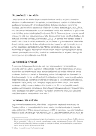 27
De producto a servicio
La reorientación del diseño de producto al diseño de servicio es particularmente
relevante para las innovaciones sociales que persiguen un objetivo ecológico, dado
que la desmaterialización ofrece la posibilidad de lograr resultados con menos
recursos. Este fenómeno se observa no solo en el ámbito de las TIC (Shu et al., 2013),
sino también en otros sectores donde cada vez se presta más atención a la gestión del
ciclo de vida y otras metodologías (Visnjic et al., 2013). Sin embargo, se constata que el
enfoque no está muy estructurado, por falta de conocimiento de los diferentes tipos de
oferta de producto-servicio (Gaiardelli et al., 2013). Un ejemplo muy claro de ello es el
servicio de compartir coche, un servicio que ya ofrecen la gran mayoría de fabricantes
de automóviles, además de los múltiples servicios de carsharing independientes que
se han establecido por todo el mundo.18
El reto para lograr un modelo de éxito es a
dos niveles: en el grado de adopción del servicio en relación con la proporción de los
clientes que aceptan el cambio, y en el alcance del servicio con respecto al rango de
elementos que ofrece (Visnjic et al., 2013).
La economía circular
El concepto de la economía circular está muy relacionado con la transición de
producto a servicio y tiene sus raíces en la ecología industrial desarrollada en zonas
industriales de determinadas áreas donde los residuos de uno se convierten en los
nutrientes de otro. La ciudad de Kalundborg es uno de los ejemplos más conocidos
de este concepto, donde las diferentes industrias intercambian vapor, energía, polvo y
otros materiales. La economía circular se diferencia de la economía lineal tradicional,
basada en “sacar, usar y tirar,” e implica un proceso de reutilización, tanto de los
nutrientes biológicos como de los nutrientes técnicos. El concepto está tomando
fuerza en varios países, con el apoyo de multinacionales y consultores internacionales,
como es el caso de la Ellen MacArthur Foundation en el Reino Unido, que ya cuenta
con 100 empresas innovando en este área.19
La innovación abierta
Según una encuesta reciente, realizada a 125 grandes empresas de Europa y los
Estados Unidos, la innovación abierta no es una tendencia transitoria, sino que la
están aplicando el 78% de estas empresas, y el 82% lo hacen con más intensidad que
tres años atrás (Chesbrough y Brunswicker, 2014). Los autores observan dos flujos de
18	 Zazcar es la primera iniciativa de carsharing en América Latina, concretamente en Brasil. En 2014, Voiture-
lab ha conseguido 2 millones de euros de inversión para escalar operaciones en Francia, y City Carshare,
de San Francisco, también ha experimentado un crecimiento. Véase <www.collaborative consumption.
com>, fecha de lectura: 12 de marzo de 2014.
19	 Véase <www.ellenmacarthurfoundation.org>.
 