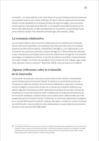 28
innovación, uno hacia adentro y otro hacia fuera, en que las fronteras entre las empresas
y la sociedad cada vez son menos definidas. El mismo informe revela que la innovación
abierta ha sido adoptada por empresas de alta y de baja tecnología, y que el proceso
recibe cada vez más apoyo de la dirección. La innovación hacia adentro parece ser la
forma más habitual pues, en ella, las relaciones con los clientes, los proveedores y los
consumidores resultan más relevantes (Chesbrough y Brunswicker, 2014).
La economía colaborativa
Los principios básicos de la economía colaborativa son la redistribución del poder
de las instituciones grandes y centralizadas hacia las personas y las comunidades,
pasando así del consumo pasivo, característico del siglo xx, a la colaboración y a la
cocreación de productos y servicios, propias del siglo xxi.20
Rachel Botsman describe
cuatro motivaciones principales de la economía colaborativa emergente: la innovación
tecnológica, la realidad económica, el cambio de valores y la presión medioambiental,
las cuales instigan un cambio de paradigma “en la manera de vivir, trabajar, jugar, viajar,
crear, aprender, invertir y consumir” (Botsman, 2014), como se ilustra en la tabla 8.
Algunas reflexiones sobre la evaluación
de la innovación
La transición de producto a servicio y la economía circular ofrecen considerables
oportunidades para la Innovación Social. Se observa un crecimiento enorme de
iniciativas en todos los ámbitos de la economía colaborativa, sobre todo iniciativas
de tipo ecológico. La economía circular es un campo de innovación sistémica que
aplican algunas industrias que están repensando sus flujos de recursos. Aunque las
iniciativas de Innovación Social se están multiplicando en todas las dimensiones de
la innovación señaladas, todavía existen pocos datos sobre cuáles de ellas son más
propensas para la Innovación Social. Finalmente, la economía colaborativa emergente
es un campo fértil para la innovación radical y disruptiva, a través de nuevos mercados
de redistribución, nuevos estilos de vida colaborativos y nuevos sistemas de producto-
servicio en los sectores P2P, B2B y B2C.
20	 Un estudio reciente demuestra que la economía colaborativa está siendo ampliamente reconocida en los
Estados Unidos, donde, en los últimos dos años, el 52% de los estadounidenses han alquilado o tomado
prestados los tipos de productos que antes eran exclusivamente de propiedad privada. Véase <www.
fastcompany.com>, fecha de lectura: 12 de marzo de 2014.
 