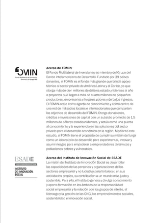 Acerca de FOMIN
El Fondo Multilateral de Inversiones es miembro del Grupo del
Banco Interamericano de Desarrollo. Fundado por 39 países
donantes, el FOMIN es el fondo más grande que brinda apoyo
técnico al sector privado de América Latina y el Caribe, ya que
otorga más de cien millones de dólares estadounidenses al año
a proyectos que llegan a más de cuatro millones de pequeños
productores, empresarios y hogares pobres y de bajos ingresos.
El FOMIN actúa como agente de conocimiento y como centro de
una red de mil socios locales e internacionales que comparten
los objetivos de desarrollo del FOMIN. Otorga donaciones,
créditos e inversiones de capital con un subsidio promedio de 1,5
millones de dólares estadounidenses, y actúa como una puerta
al conocimiento y la experiencia en las soluciones del sector
privado para el desarrollo económico en la región. Mediante este
estudio, el FOMIN tiene el propósito de cumplir su misión de fungir
como un laboratorio de desarrollo para experimentar, innovar y
asumir riesgos para empoderar a emprendedores dinámicos y
poblaciones pobres y vulnerables.
Acerca del Instituto de Innovación Social de ESADE
La misión del Instituto de Innovación Social es desarrollar
las capacidades de las personas y organizaciones de los
sectores empresarial y no lucrativo para fortalecer, en sus
actividades propias, su contribución a un mundo más justo y
sostenible. Para ello, el Instituto genera y divulga conocimiento
y aporta formación en los ámbitos de la responsabilidad
social empresarial y la relación con los grupos de interés, el
liderazgo y la gestión de las ONG, los emprendimientos sociales,
sostenibilidad e innovación social.
 