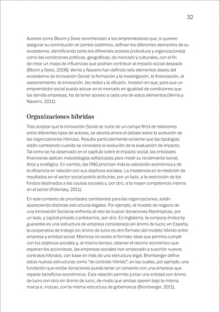 32
Autores como Bloom y Dees recomiendan a los emprendedores que, si quieren
asegurar su contribución al cambio sistémico, definan los diferentes elementos de su
ecosistema, identificando tanto los diferentes actores (individuos y organizaciones)
como las condiciones políticas, geográficas, de mercado y culturales, con el fin
de crear un mapa de influencias que podrían contribuir al impacto social deseado
(Bloom y Dees, 2008). Vernis y Navarro han definido seis elementos claves del
ecosistema de Innovación Social: la formación y la investigación, la financiación, el
asesoramiento, la innovación, las redes y la difusión. Insisten en que, para que un
emprendedor social pueda actuar en el mercado en igualdad de condiciones que
las demás empresas, ha de tener acceso a cada uno de estos elementos (Vernis y
Navarro, 2011).
Organizaciones híbridas
Tras aceptar que la Innovación Social se nutre de un campo fértil de relaciones
entre diferentes tipos de actores, se aborda ahora el debate sobre la evolución de
las organizaciones híbridas. Resulta particularmente evidente que las tipologías
están cambiando cuando se considera la evolución de la evaluación de impacto.
Tal como se ha observado en el capítulo sobre el impacto social, las entidades
financieras aplican metodologías sofisticadas para medir su rendimiento social,
ético y ecológico. En cambio, las ONG priorizan más la valoración económica y de
la eficiencia en relación con sus objetivos sociales. La insistencia en la medición de
resultados en el sector social podría atribuirse, por un lado, a la restricción de los
fondos destinados a las causas sociales y, por otro, a la mayor competencia interna
en el sector (Polonsky, 2011).
En este contexto de prioridades cambiantes para las organizaciones, están
apareciendo distintas estructuras legales. Por ejemplo, el modelo de negocio de
una Innovación Social se enfrenta al reto de buscar donaciones filantrópicas, por
un lado, y capital privado o préstamos, por otro. En Inglaterra, la company limited by
guarantee es una estructura de empresa considerada sin ánimo de lucro; en España,
la cooperativa de trabajo sin ánimo de lucro es otro formato del modelo híbrido entre
empresa y entidad social. Mientras no existe el formato ideal que permita cumplir
con los objetivos sociales y, al mismo tiempo, obtener el retorno económico que
esperan los accionistas, las empresas sociales han empezado a suscribir nuevos
contratos híbridos, con base en más de una estructura legal. Bromberger define
estas nuevas estructuras como “de contrato híbrido”, en las cuales, por ejemplo, una
fundación que recibe donaciones puede tener un convenio con una empresa que
reparte beneficios económicos. Esta relación permite juntar una entidad con ánimo
de lucro con otra sin ánimo de lucro, de modo que ambas operen bajo la misma
marca e, incluso, con la misma estructura de gobernanza (Bromberger, 2011).
 