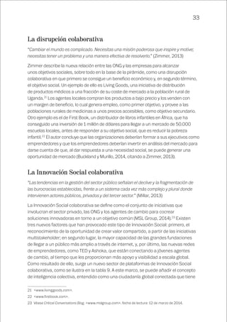 33
La disrupción colaborativa
“Cambiar el mundo es complicado. Necesitas una misión poderosa que inspire y motive;
necesitas tener un problema y una manera efectiva de resolverlo.” (Zimmer, 2013)
Zimmer describe la nueva relación entre las ONG y las empresas para alcanzar
unos objetivos sociales, sobre todo en la base de la pirámide, como una disrupción
colaborativa en que primero se consigue un beneficio económico y, en segundo término,
el objetivo social. Un ejemplo de ello es Living Goods, una iniciativa de distribución
de productos médicos a una fracción de su coste de mercado a la población rural de
Uganda.21
Los agentes locales compran los productos a bajo precio y los venden con
un margen de beneficio, lo cual genera empleo, como primer objetivo, y provee a las
poblaciones rurales de medicinas a unos precios accesibles, como objetivo secundario.
Otro ejemplo es el de First Book, un distribuidor de libros infantiles en África, que ha
conseguido una inversión de 1 millón de dólares para llegar a un mercado de 50.000
escuelas locales, antes de responder a su objetivo social, que es reducir la pobreza
infantil.22
El autor concluye que las organizaciones deberían formar a sus ejecutivos como
emprendedores y que los emprendedores deberían invertir en análisis del mercado para
darse cuenta de que, al dar respuesta a una necesidad social, se puede generar una
oportunidad de mercado (Buckland y Murillo, 2014, citando a Zimmer, 2013).
La Innovación Social colaborativa
“Las tendencias en la gestión del sector público señalan el declive y la fragmentación de
las burocracias establecidas, frente a un sistema cada vez más complejo y plural donde
intervienen actores públicos, privados y del tercer sector.” (Millar, 2013)
La Innovación Social colaborativa se define como el conjunto de iniciativas que
involucran el sector privado, las ONG y los agentes de cambio para cocrear
soluciones innovadoras en torno a un objetivo común (MSL Group, 2014).23
Existen
tres nuevos factores que han provocado este tipo de Innovación Social: primero, el
reconocimiento de la oportunidad de crear valor compartido, a partir de las iniciativas
multistakeholder; en segundo lugar, la mayor capacidad de las grandes fundaciones
de llegar a un público más amplio a través de internet, y, por último, las nuevas redes
de emprendedores, como TED y Ashoka, que están conectando a jóvenes agentes
de cambio, al tiempo que les proporcionan más apoyo y visibilidad a escala global.
Como resultado de ello, surge un nuevo sector de plataformas de Innovación Social
colaborativa, como se ilustra en la tabla 9. A este marco, se puede añadir el concepto
de inteligencia colectiva, entendido como una ciudadanía global conectada que tiene
21	<www.livinggoods.com>.
22	<www.firstbook.com>.
23	Véase Critical Conversations Blog, <www.mslgroup.com>. fecha de lectura: 12 de marzo de 2014.
 
