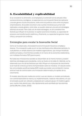 36
5. Escalabilidad y replicabilidad
Si se consideran la dimensión, la complejidad y la extensión de los actuales retos
socioeconómicos y ecológicos, la capacidad de una Innovación Social de replicarse
y escalar genera mucho entusiasmo, tanto entre los políticos como entre los propios
emprendedores. Se pueden enumerar unas cuantas iniciativas que ya han sido
replicadas a escala global y, entre ellas, se pueden observar una serie de estrategias
distintas de escalar. Para cada uno de estas estrategias, es útil considerar tres
factores que influyen en el proceso: el capital social de la iniciativa, su capacidad de
provocar una transformación sistémica y, finalmente, su capacidad de generar masa
crítica y sensación de confianza.
Estrategias para escalar la Innovación Social
Como se ha observado, el ecosistema de la Innovación Social es complejo y
diverso. Y la innovación suele ocurrir en las interfaces entre diferentes sectores, lo
cual plantea un amplio abanico de modelos organizativos, que incluye iniciativas
público-privadas y movimientos sociales en el marco de la economía colaborativa,
con múltiples formatos P2P (peer-to-peer).
No todas las innovaciones sociales se desarrollan de la misma manera y existen
distintas estrategias para escalarlas, como se ilustra en la tabla 11. Además, se ha
observado que uno de los factores que más influyen en el proceso de crecimiento
es el nivel de control que tiene el emprendedor sobre la iniciativa. Un estudio sobre
las comunidades autofinanciadas (CAF) revela que existe una correlación inversa
entre el nivel de control sobre una innovación determinada y la rapidez de su
crecimiento.
El modelo describe seis niveles de control, que van desde un modelo centralizado,
con control total sobre la marca y su implementación, hasta la más abierta, en que
el concepto puede ser utilizado y adaptado por cualquier grupo. El modelo sugiere
que, cuanto más abierto sea, más rápidamente será asimilado por las distintas
partes (Murillo y Salas, 2010).
 