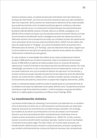 38
diversos sectores y tipos, el capital social puede entenderse como las relaciones y
los flujos de información, así como los recursos necesarios para que este ecosistema
esté vivo y operante. Varios autores han observado la relevancia de las redes sociales
(que podemos entender como el capital social) para generar confianza y bienestar
individual, además de ser un componente fundamental para los emprendimientos:
Buckland y Murillo (2014), citando a Portela, Neira et al. (2013), y Gedajlovic et al.
(2013).1 Otros autores concluyen que los estudios sobre la Innovación Social y el modo
de promoverla se beneficiarán de las investigaciones sobre las relaciones entre los
diferentes actores y de la perspectiva de redes que considera el valor del capital social
como articulador de los recursos colectivos (Shaw y Bruin, 2013). Putnam define dos
tipos de capital social: el “bridging”, que prevé el establecimiento de puentes entre
diferentes tipos de actores, y el “bonding”, para las relaciones entre pares. Sugiere que
es útil considerar los dos tipos de capital social, además de las esferas de confianza
institucional e individual que este genera.
En este contexto, la metodología del análisis de las redes sociales (social network
analysis o SNA) podría ser útil para comprender mejor el ecosistema de Innovación
Social. El SNA define el sistema de redes sociales como un conjunto de actores y
relaciones (o “nodos”) centrado en las relaciones entre los diferentes actores. Con esta
metodología, los actores no son considerados de forma independiente, como en una
encuesta tradicional, sino que se analiza la relación de cada actor con los demás, y
de esta manera se pueden estudiar los patrones de las relaciones entre los diferentes
actores, los nodos fuertes o débiles, como también si existen actores centrales en el
funcionamiento del sistema y otros tienen un papel más marginal, (Hanneman, 2014).
Existe un interesante debate académico sobre el capital social, al cual recientemente se
ha añadido el concepto de stakeholder social capital, definido como “la experiencia de buena
voluntad que surge de las relaciones sociales (…) entre la empresa y sus grupos de interés a
través de un objetivo global compartido y la confianza mutua” (Garriga, 2011).
La transformación sistémica
Las teorías tradicionales de marketing y comunicación que dependen de un equilibrio
entre la demanda y la oferta de un cierto producto o servicio pueden ser útiles para
observar el proceso de crecimiento de una determinada innovación. Sin embargo,
los modelos al uso tienen sus limitaciones a la hora de analizar una Innovación
Social en que los emprendedores están constantemente moviéndose entre el
impacto social y el beneficio económico (Koteles et al., 2014). Por un lado, quienes
buscan una cierta transformación social (por ejemplo, mejorar la vida en las favelas)
no siempre se la pueden pagar. Por este motivo, en muchos casos se busca una
transformación sistémica para introducir nuevos productos, procesos o programas
que cambien profundamente las rutinas y los flujos de recursos o las concepciones
 