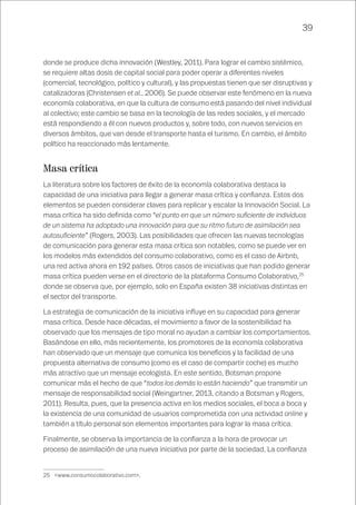 39
donde se produce dicha innovación (Westley, 2011). Para lograr el cambio sistémico,
se requiere altas dosis de capital social para poder operar a diferentes niveles
(comercial, tecnológico, político y cultural), y las propuestas tienen que ser disruptivas y
catalizadoras (Christensen et al., 2006). Se puede observar este fenómeno en la nueva
economía colaborativa, en que la cultura de consumo está pasando del nivel individual
al colectivo; este cambio se basa en la tecnología de las redes sociales, y el mercado
está respondiendo a él con nuevos productos y, sobre todo, con nuevos servicios en
diversos ámbitos, que van desde el transporte hasta el turismo. En cambio, el ámbito
político ha reaccionado más lentamente.
Masa crítica
La literatura sobre los factores de éxito de la economía colaborativa destaca la
capacidad de una iniciativa para llegar a generar masa crítica y confianza. Estos dos
elementos se pueden considerar claves para replicar y escalar la Innovación Social. La
masa crítica ha sido definida como “el punto en que un número suficiente de individuos
de un sistema ha adoptado una innovación para que su ritmo futuro de asimilación sea
autosuficiente” (Rogers, 2003). Las posibilidades que ofrecen las nuevas tecnologías
de comunicación para generar esta masa crítica son notables, como se puede ver en
los modelos más extendidos del consumo colaborativo, como es el caso de Airbnb,
una red activa ahora en 192 países. Otros casos de iniciativas que han podido generar
masa crítica pueden verse en el directorio de la plataforma Consumo Colaborativo,25
donde se observa que, por ejemplo, solo en España existen 38 iniciativas distintas en
el sector del transporte.
La estrategia de comunicación de la iniciativa influye en su capacidad para generar
masa crítica. Desde hace décadas, el movimiento a favor de la sostenibilidad ha
observado que los mensajes de tipo moral no ayudan a cambiar los comportamientos.
Basándose en ello, más recientemente, los promotores de la economía colaborativa
han observado que un mensaje que comunica los beneficios y la facilidad de una
propuesta alternativa de consumo (como es el caso de compartir coche) es mucho
más atractivo que un mensaje ecologista. En este sentido, Botsman propone
comunicar más el hecho de que “todos los demás lo están haciendo” que transmitir un
mensaje de responsabilidad social (Weingartner, 2013, citando a Botsman y Rogers,
2011). Resulta, pues, que la presencia activa en los medios sociales, el boca a boca y
la existencia de una comunidad de usuarios comprometida con una actividad online y
también a título personal son elementos importantes para lograr la masa crítica.
Finalmente, se observa la importancia de la confianza a la hora de provocar un
proceso de asimilación de una nueva iniciativa por parte de la sociedad. La confianza
25	 <www.consumocolaborativo.com>.
 