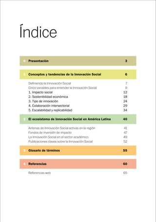 Índice
	0 Presentación	 3
	1 Conceptos y tendencias de la Innovación Social	 6
Definiendo la Innovación Social	 7
Cinco variables para entender la Innovación Social	 9
1. Impacto social	 12
2. Sostenibilidad económica	 18
3. Tipo de innovación	 24
4. Colaboración intersectorial	 29
5. Escalabilidad y replicabilidad	 34
	2 El ecosistema de Innovación Social en América Latina	 40
Antenas de Innovación Social activas en la región	 41
Fondos de inversión de impacto	 47
La Innovación Social en el sector académico	 49
Publicaciones claves sobre la Innovación Social	 52
	3 Glosario de términos	 55
	4 Referencias	 60
Referencias web		 65
 