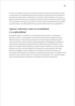 40
se da en dos niveles. El primero es entre los usuarios, donde es importante que haya
un cierto grado de accesibilidad para poder conocer a las personas que participan en
el sistema de intercambio, compartiendo o cocreando. Pero también es necesario un
segundo nivel institucional, por ejemplo, para poder confiar en alquilar la casa a través
de una plataforma virtual, lo que implica un cierto nivel de transparencia de la entidad
y de cómo opera, más allá del sistema que permita interaccionar con la plataforma.
Algunas reflexiones sobre la escalabilidad
y la replicabilidad
Para poder escalar su actividad, una Innovación Social necesita un ecosistema
dinámico y diverso, compuesto por relaciones entre personas y organizaciones de
diferentes tipos; en otras palabras, requiere una buena dosis de capital social. Se
puede comprender mejor el capital social utilizando las metodologías de análisis de
red social que estudian las interacciones entre diferentes nodos del sistema. Para
lograr una transformación sistémica, se observa que la innovación no solo ha de ser
radical en su forma, sino que también ha de repercutir en los aspectos comercial,
cultural, tecnológico e incluso político. Por otra parte, el proceso de escalar una
Innovación Social requiere su asimilación por parte de la masa crítica, a través de unas
pautas de comunicación claras y de su presencia consolidada en los medios sociales,
así como la generación de sistemas de confianza individual e institucional.
 
