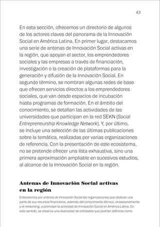 43
En esta sección, ofrecemos un directorio de algunos
de los actores claves del panorama de la Innovación
Social en América Latina. En primer lugar, destacamos
una serie de antenas de Innovación Social activas en
la región, que apoyan el sector, los emprendedores
sociales y las empresas a través de financiación,
investigación o la creación de plataformas para la
generación y difusión de la Innovación Social. En
segundo término, se nombran algunas redes de base
que ofrecen servicios directos a los emprendedores
sociales, que van desde espacios de incubación
hasta programas de formación. En el ámbito del
conocimiento, se detallan las actividades de las
universidades que participan en la red SEKN (Social
Entrepreneurship Knowledge Network). Y, por último,
se incluye una selección de las últimas publicaciones
sobre la temática, realizadas por varias organizaciones
de referencia. Con la presentación de este ecosistema,
no se pretende ofrecer una lista exhaustiva, sino una
primera aproximación ampliable en sucesivos estudios,
al alcance de la Innovación Social en la región.
Antenas de Innovación Social activas
en la región
Entendemos por antenas de Innovación Social las organizaciones que dedican una
parte de sus recursos financieros, además del conocimiento técnico, el asesoramiento
y el networking, a promover la actividad de Innovación Social en América Latina. En
este sentido, se observa una diversidad de entidades que podrían definirse como
 