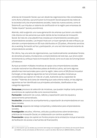 44
antenas de Innovación Social, que van desde las organizaciones más consolidadas,
como Avina y Ashoka, que promueven la Innovación Social apoyando las redes de
la sociedad civil y los emprendedores sociales, hasta los nuevos actores, como el
Sistema B, que impulsa un sistema de certificación en la región para empresas de
“doble impacto” (social y económico).
Además, está surgiendo una nueva generación de antenas que tienen una relación
más directa con las personas que están detrás de las iniciativas de Innovación
Social. Se trata de unas plataformas creadas por emprendedores sociales para
emprendedores sociales. Los Impact Hubs son un buen ejemplo de este enfoque y ya
atienden a emprendedores en 65 hubs distribuidos en 23 países, ofreciendo servicios
de co-working, formación ad hoc y participación, en una red internacional creciente de
emprendedores sociales.
Por último, hay una serie de organizaciones, que tradicionalmente canalizaban fondos
de donantes privados y fundaciones a emprendedores de todo tipo, que ahora están
reorientando su enfoque hacia la Innovación Social, como es el caso de Echoing Green
y Endeavour.
Aunque ya existen múltiples iniciativas de apoyo a los emprendedores sociales
a escala nacional en los diferentes países de América Latina, así como algunas
plataformas internacionales para cubrir la región, tales como el SIX (Social Innovation
Exchange), en las páginas siguientes se han priorizado aquellas iniciativas ya
consolidadas que operan en más de un país, ilustrando así su capacidad de
escalar.26
Además de la tarea de networking que cada antena realiza, en las páginas
siguientes se han identificado sus principales actividades, clasificadas en las
categorías siguientes:
Concursos: procesos de selección de iniciativas, que pueden implicar tanto premios
económicos de capital semilla como reconocimientos.
Formación: realización de cursos, talleres y capacitación para los equipos y
asesoramiento personalizado.
Incubación: procesos de acompañamiento y capacitación de emprendedores en sus
fases iniciales.
Co-working: espacios de trabajo compartido y colaborativo para emprendedores
sociales.
Investigación: estudios, informes, artículos y publicaciones sobre tendencias y
prácticas de Innovación Social, en colaboración con centros académicos.
Financiación: apoyo de capital con fondos propios de la entidad (no incluye el servicio
de facilitación de acceso a las fuentes de financiación).
26	 La información que se detalla aquí proviene del trabajo de investigación de la Antena de Innovación Social
de ESADE y de las actividades de Momentum, a partir de 2012, Momentum (BBVA-ESADE) y Ship2B.
 